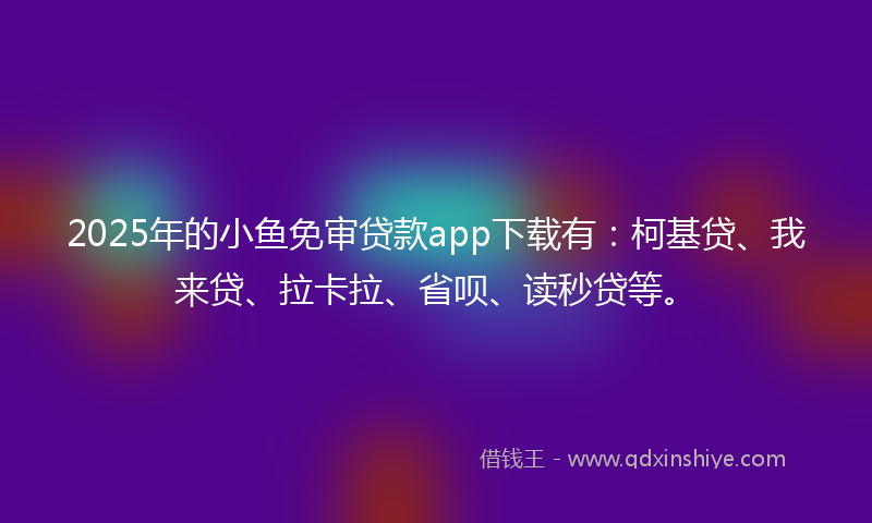 2025年的小鱼免审贷款app下载有：柯基贷、我来贷、拉卡拉、省呗、读秒贷等。