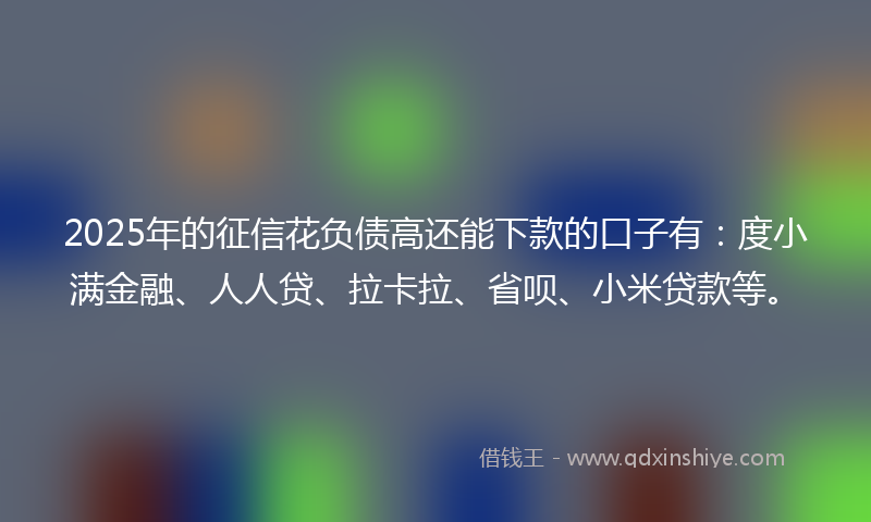 2025年的征信花负债高还能下款的口子有：度小满金融、人人贷、拉卡拉、省呗、小米贷款等。