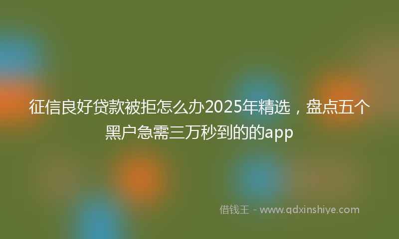 征信良好贷款被拒怎么办2025年精选，盘点五个黑户急需三万秒到的的app