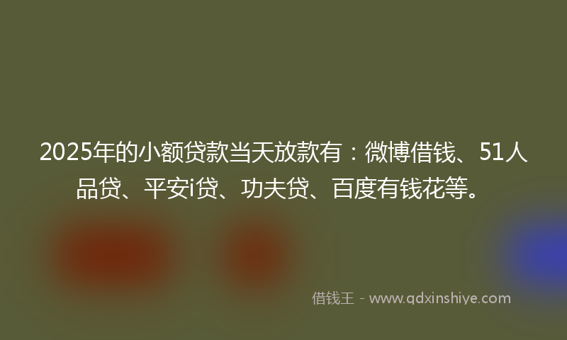 2025年的小额贷款当天放款有：微博借钱、51人品贷、平安i贷、功夫贷、百度有钱花等。
