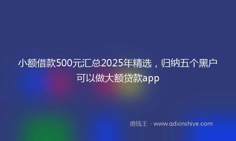 小额借款500元汇总2025年精选，归纳五个黑户可以做大额贷款app