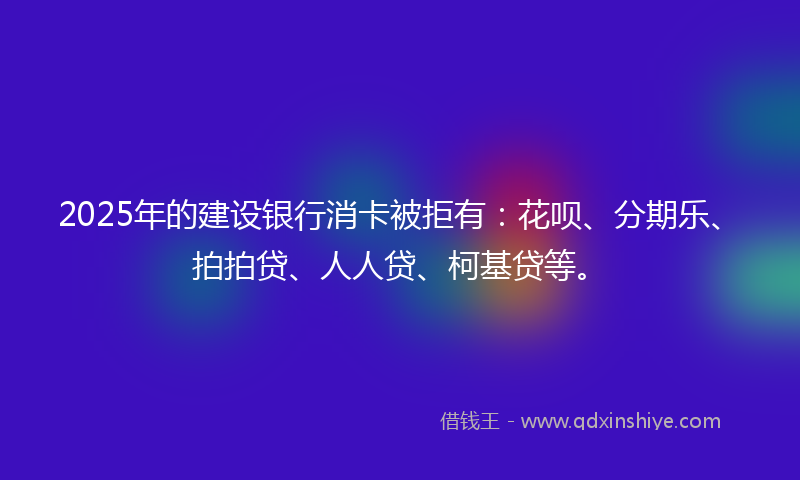 2025年的建设银行消卡被拒有：花呗、分期乐、拍拍贷、人人贷、柯基贷等。