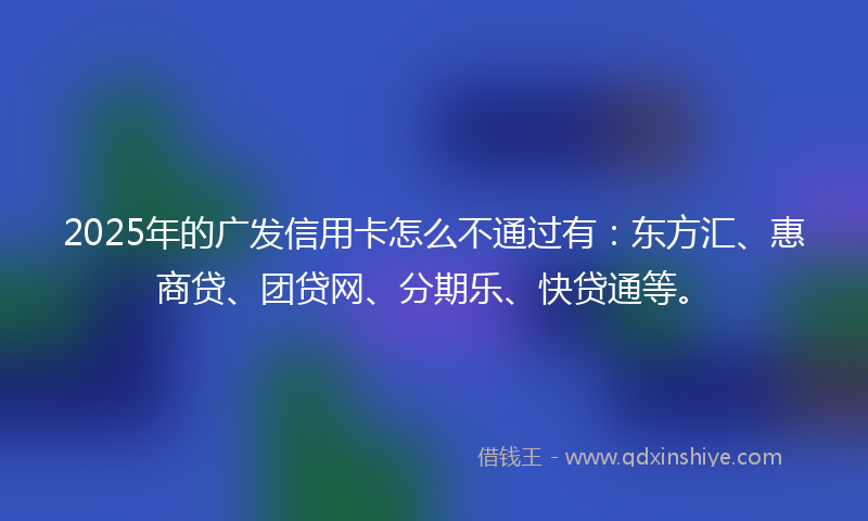 2025年的广发信用卡怎么不通过有：东方汇、惠商贷、团贷网、分期乐、快贷通等。