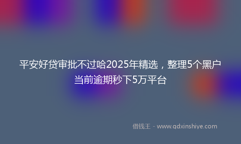 平安好贷审批不过哈2025年精选，整理5个黑户当前逾期秒下5万平台