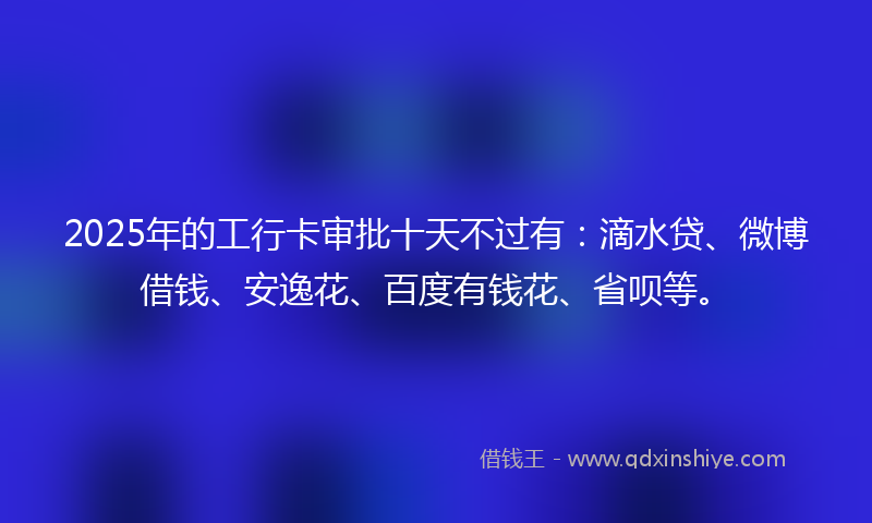 2025年的工行卡审批十天不过有：滴水贷、微博借钱、安逸花、百度有钱花、省呗等。