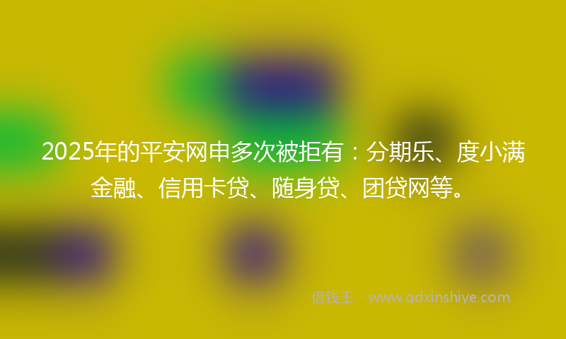2025年的平安网申多次被拒有：分期乐、度小满金融、信用卡贷、随身贷、团贷网等。