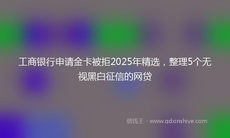 工商银行申请金卡被拒2025年精选，整理5个无视黑白征信的网贷
