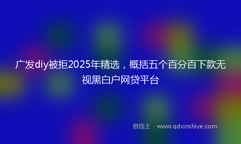 广发diy被拒2025年精选，概括五个百分百下款无视黑白户网贷平台