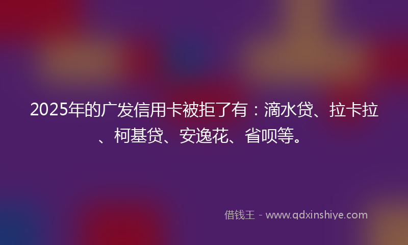 2025年的广发信用卡被拒了有：滴水贷、拉卡拉、柯基贷、安逸花、省呗等。