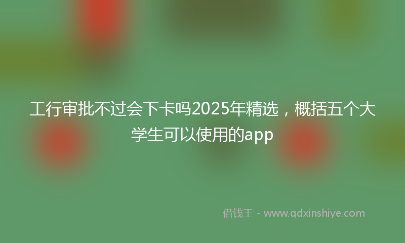工行审批不过会下卡吗2025年精选，概括五个大学生可以使用的app