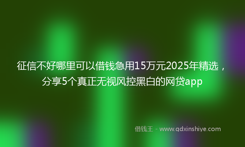 征信不好哪里可以借钱急用15万元2025年精选，分享5个真正无视风控黑白的网贷app