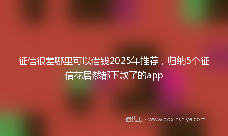 征信很差哪里可以借钱2025年推荐，归纳5个征信花居然都下款了的app