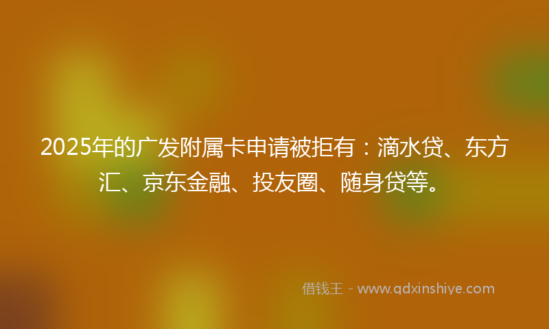 2025年的广发附属卡申请被拒有：滴水贷、东方汇、京东金融、投友圈、随身贷等。