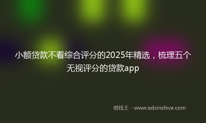 小额贷款不看综合评分的2025年精选，梳理五个无视评分的贷款app
