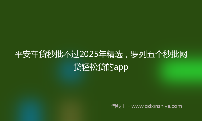 平安车贷秒批不过2025年精选，罗列五个秒批网贷轻松贷的app