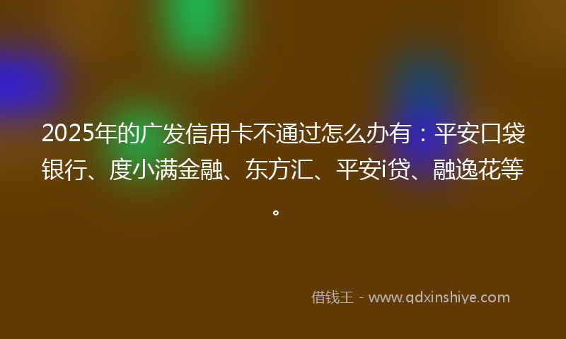 2025年的广发信用卡不通过怎么办有：平安口袋银行、度小满金融、东方汇、平安i贷、融逸花等。