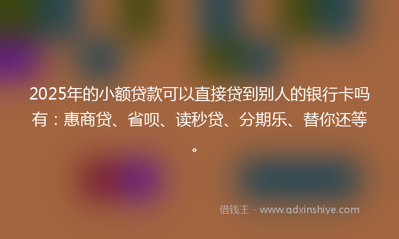 2025年的小额贷款可以直接贷到别人的银行卡吗有：惠商贷、省呗、读秒贷、分期乐、替你还等。