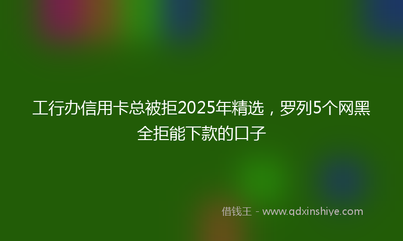 工行办信用卡总被拒2025年精选，罗列5个网黑全拒能下款的口子