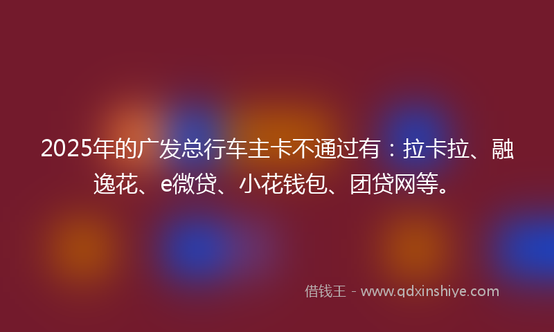 2025年的广发总行车主卡不通过有：拉卡拉、融逸花、e微贷、小花钱包、团贷网等。