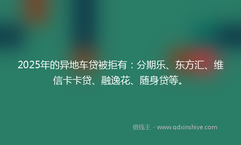 2025年的异地车贷被拒有：分期乐、东方汇、维信卡卡贷、融逸花、随身贷等。