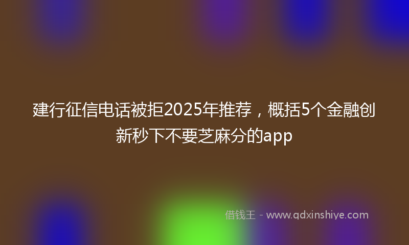 建行征信电话被拒2025年推荐，概括5个金融创新秒下不要芝麻分的app
