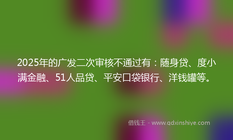 2025年的广发二次审核不通过有：随身贷、度小满金融、51人品贷、平安口袋银行、洋钱罐等。