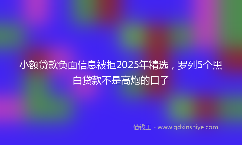 小额贷款负面信息被拒2025年精选，罗列5个黑白贷款不是高炮的口子