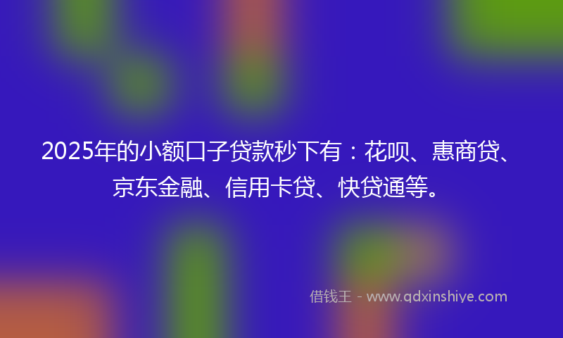 2025年的小额口子贷款秒下有：花呗、惠商贷、京东金融、信用卡贷、快贷通等。