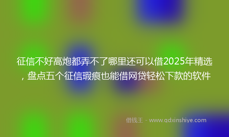征信不好高炮都弄不了哪里还可以借2025年精选，盘点五个征信瑕疵也能借网贷轻松下款的软件