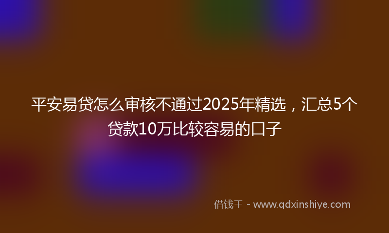 平安易贷怎么审核不通过2025年精选，汇总5个贷款10万比较容易的口子