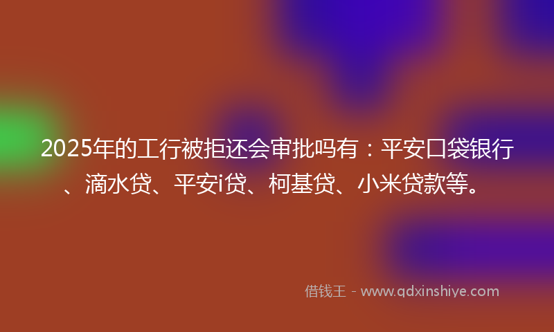 2025年的工行被拒还会审批吗有：平安口袋银行、滴水贷、平安i贷、柯基贷、小米贷款等。
