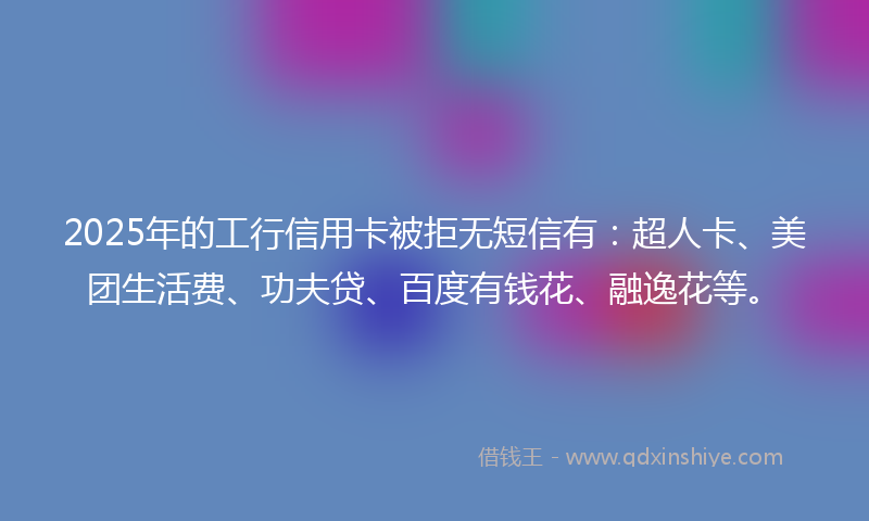 2025年的工行信用卡被拒无短信有：超人卡、美团生活费、功夫贷、百度有钱花、融逸花等。