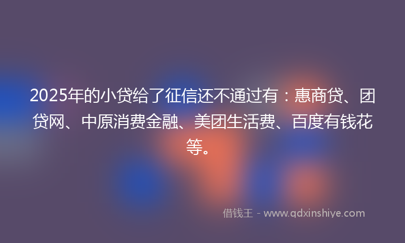 2025年的小贷给了征信还不通过有：惠商贷、团贷网、中原消费金融、美团生活费、百度有钱花等。
