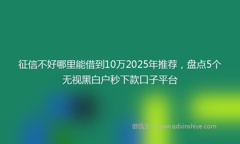 征信不好哪里能借到10万2025年推荐，盘点5个无视黑白户秒下款口子平台
