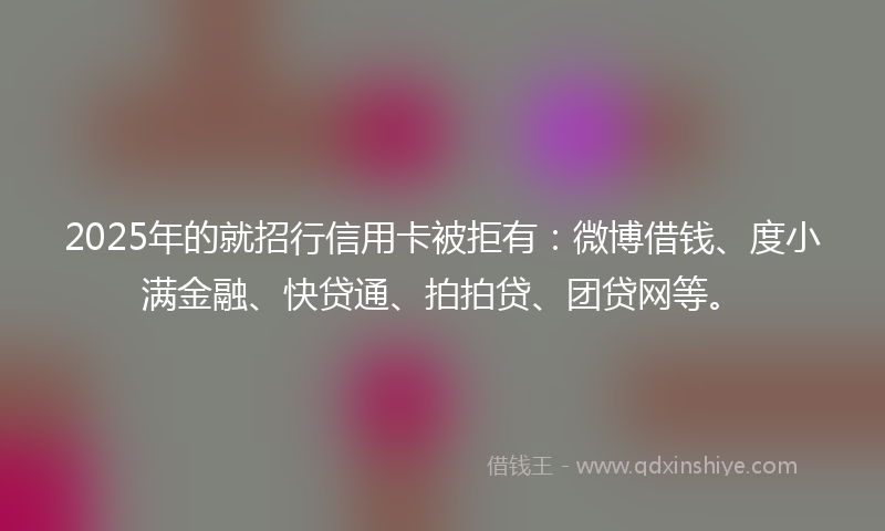 2025年的就招行信用卡被拒有：微博借钱、度小满金融、快贷通、拍拍贷、团贷网等。