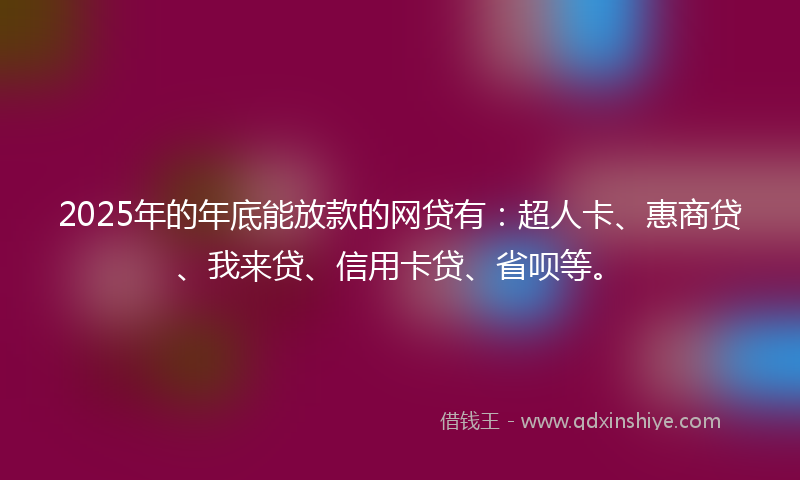 2025年的年底能放款的网贷有：超人卡、惠商贷、我来贷、信用卡贷、省呗等。
