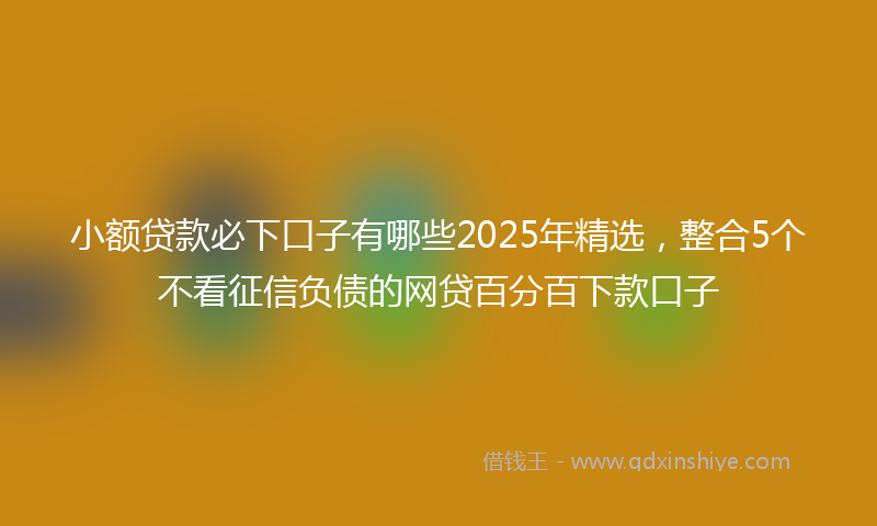 小额贷款必下口子有哪些2025年精选，整合5个不看征信负债的网贷百分百下款口子