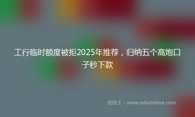 工行临时额度被拒2025年推荐，归纳五个高炮口子秒下款