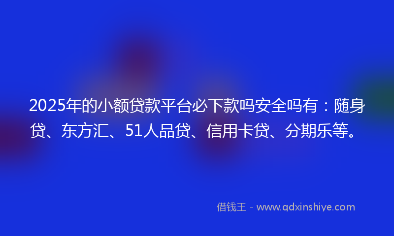2025年的小额贷款平台必下款吗安全吗有：随身贷、东方汇、51人品贷、信用卡贷、分期乐等。