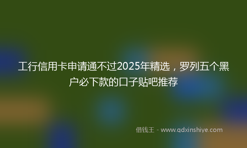 工行信用卡申请通不过2025年精选，罗列五个黑户必下款的口子贴吧推荐