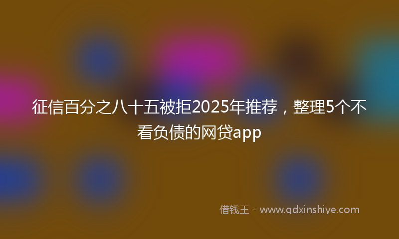 征信百分之八十五被拒2025年推荐，整理5个不看负债的网贷app