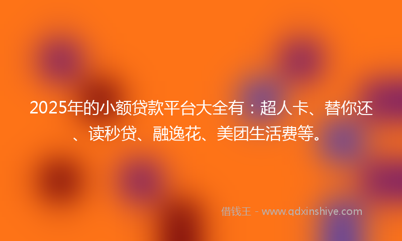 2025年的小额贷款平台大全有：超人卡、替你还、读秒贷、融逸花、美团生活费等。