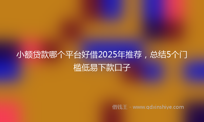 小额贷款哪个平台好借2025年推荐，总结5个门槛低易下款口子