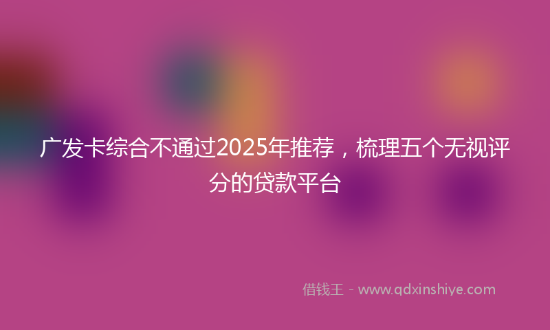 广发卡综合不通过2025年推荐，梳理五个无视评分的贷款平台