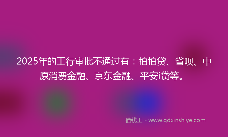 2025年的工行审批不通过有：拍拍贷、省呗、中原消费金融、京东金融、平安i贷等。