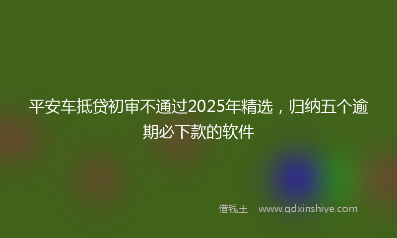 平安车抵贷初审不通过2025年精选，归纳五个逾期必下款的软件