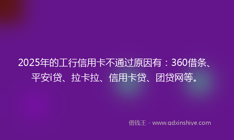 2025年的工行信用卡不通过原因有：360借条、平安i贷、拉卡拉、信用卡贷、团贷网等。