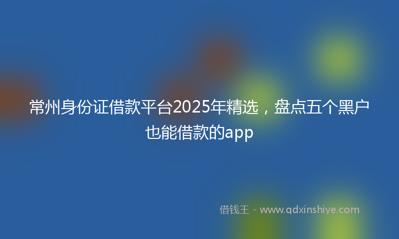 常州身份证借款平台2025年精选，盘点五个黑户也能借款的app