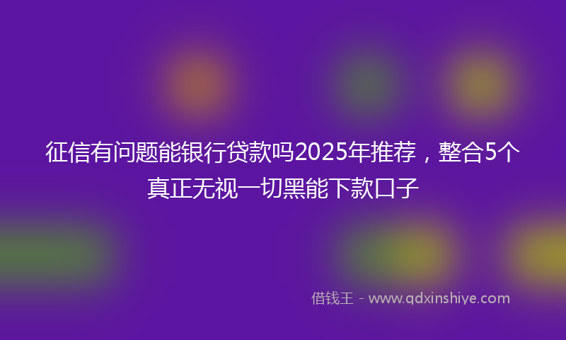 征信有问题能银行贷款吗2025年推荐，整合5个真正无视一切黑能下款口子