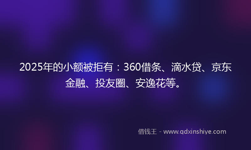 2025年的小额被拒有：360借条、滴水贷、京东金融、投友圈、安逸花等。